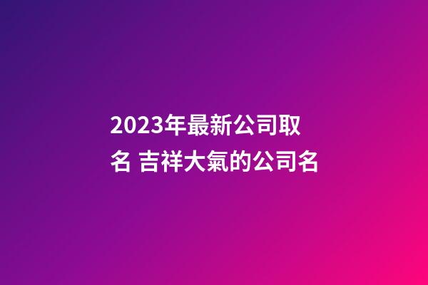 2023年最新公司取名 吉祥大氣的公司名-第1張-公司起名-玄機派